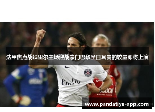 法甲焦点战役里尔主场迎战豪门巴黎圣日耳曼的较量即将上演